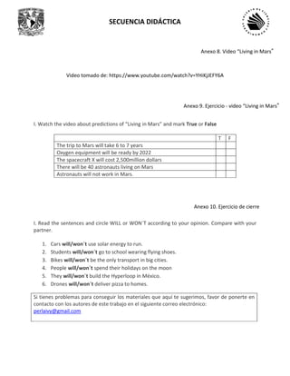 SECUENCIA DIDÁCTICA
Video tomado de: https://www.youtube.com/watch?v=YHiKjJEFY6A
I. Watch the video about predictions of “Living in Mars” and mark True or False
T F
The trip to Mars will take 6 to 7 years
Oxygen equipment will be ready by 2022
The spacecraft X will cost 2,500million dollars
There will be 40 astronauts living on Mars
Astronauts will not work in Mars.
I. Read the sentences and circle WILL or WON´T according to your opinion. Compare with your
partner.
1. Cars will/won´t use solar energy to run.
2. Students will/won´t go to school wearing flying shoes.
3. Bikes will/won´t be the only transport in big cities.
4. People will/won´t spend their holidays on the moon
5. They will/won´t build the Hyperloop in México.
6. Drones will/won´t deliver pizza to homes.
Si tienes problemas para conseguir los materiales que aquí te sugerimos, favor de ponerte en
contacto con los autores de este trabajo en el siguiente correo electrónico:
perlaivy@gmail.com
Anexo 8. Video “Living in Mars”
Anexo 9. Ejercicio - video “Living in Mars”
Anexo 10. Ejercicio de cierre
 