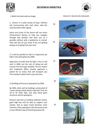 SECUENCIA DIDÁCTICA
1. Drivers in a wide variety of ways. Vehicles
will communicate with each other, with the
road and with traffic signals.
Autos and trucks of the future will use vision
enhancement devices to help you navigate
through bad weather and warn you of a
possible collision with a pedestrian or animal.
They will also let you know if you are getting
drowsy or straying from your lane.
2. It will be possible to ride in a hypersonic jet
high in the atmosphere by 2040.
Hypersonic aircrafts that fly high in the air will
exist in 2040, but the cost of riding one will
reserve it for the super wealthy. The U.S. Patent
and Trademark Office actually approved a
patent for an airbus that will transport you
from London to New York in just one hour.
3. Buildings will serve as spaceports by 2045.
By 2045, there will be buildings constructed of
"super-strong carbon-based materials" that are
18 to 24 miles high, and atop these giant
structures will be spaceports.
Pearson said that as building materials evolve,
giant high-rises will be able to support such
activity. And as space travel becomes more
common, these spaceports will also prove to be
a more efficient way of launching spacecraft.
a)
b)
c)
d)
e)
I. Match the texts with an image. Anexo 11. Ejercicio de evaluación
 