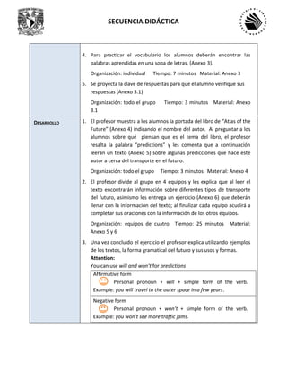 SECUENCIA DIDÁCTICA
4. Para practicar el vocabulario los alumnos deberán encontrar las
palabras aprendidas en una sopa de letras. (Anexo 3).
Organización: individual Tiempo: 7 minutos Material: Anexo 3
5. Se proyecta la clave de respuestas para que el alumno verifique sus
respuestas (Anexo 3.1)
Organización: todo el grupo Tiempo: 3 minutos Material: Anexo
3.1
DESARROLLO 1. El profesor muestra a los alumnos la portada del libro de “Atlas of the
Future” (Anexo 4) indicando el nombre del autor. Al preguntar a los
alumnos sobre qué piensan que es el tema del libro, el profesor
resalta la palabra “predictions” y les comenta que a continuación
leerán un texto (Anexo 5) sobre algunas predicciones que hace este
autor a cerca del transporte en el futuro.
Organización: todo el grupo Tiempo: 3 minutos Material: Anexo 4
2. El profesor divide al grupo en 4 equipos y les explica que al leer el
texto encontrarán información sobre diferentes tipos de transporte
del futuro, asimismo les entrega un ejercicio (Anexo 6) que deberán
llenar con la información del texto; al finalizar cada equipo acudirá a
completar sus oraciones con la información de los otros equipos.
Organización: equipos de cuatro Tiempo: 25 minutos Material:
Anexo 5 y 6
3. Una vez concluido el ejercicio el profesor explica utilizando ejemplos
de los textos, la forma gramatical del futuro y sus usos y formas.
Attention:
You can use will and won’t for predictions
Affirmative form
Personal pronoun + will + simple form of the verb.
Example: you will travel to the outer space in a few years.
Negative form
Personal pronoun + won’t + simple form of the verb.
Example: you won’t see more traffic jams.
 