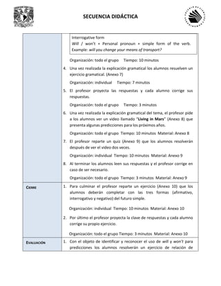 SECUENCIA DIDÁCTICA
Interrogative form
Will / won’t + Personal pronoun + simple form of the verb.
Example: will you change your means of transport?
Organización: todo el grupo Tiempo: 10 minutos
4. Una vez realizada la explicación gramatical los alumnos resuelven un
ejercicio gramatical. (Anexo 7)
Organización: individual Tiempo: 7 minutos
5. El profesor proyecta las respuestas y cada alumno corrige sus
respuestas.
Organización: todo el grupo Tiempo: 3 minutos
6. Una vez realizada la explicación gramatical del tema, el profesor pide
a los alumnos ver un video llamado “Living in Mars” (Anexo 8) que
presenta algunas predicciones para los próximos años.
Organización: todo el grupo Tiempo: 10 minutos Material: Anexo 8
7. El profesor reparte un quiz (Anexo 9) que los alumnos resolverán
después de ver el video dos veces.
Organización: individual Tiempo: 10 minutos Material: Anexo 9
8. Al terminar los alumnos leen sus respuestas y el profesor corrige en
caso de ser necesario.
Organización: todo el grupo Tiempo: 3 minutos Material: Anexo 9
CIERRE 1. Para culminar el profesor reparte un ejercicio (Anexo 10) que los
alumnos deberán completar con las tres formas (afirmativo,
interrogativo y negativo) del futuro simple.
Organización: individual Tiempo: 10 minutos Material: Anexo 10
2. Por último el profesor proyecta la clave de respuestas y cada alumno
corrige su propio ejercicio.
Organización: todo el grupo Tiempo: 3 minutos Material: Anexo 10
EVALUACIÓN 1. Con el objeto de identificar y reconocer el uso de will y won’t para
predicciones los alumnos resolverán un ejercicio de relación de
 
