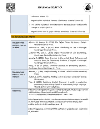 SECUENCIA DIDÁCTICA
columnas (Anexo 11).
Organización: individual Tiempo: 10 minutos Material: Anexo 11
2. Por último el profesor proyecta la clave de respuestas y cada alumno
corrige su propio ejercicio.
Organización: todo el grupo Tiempo: 3 minutos Material: Anexo 11
VII. REFERENCIAS DE APOYO
BIBLIOGRAFÍA DE
CONSULTA PARA LOS
ALUMNOS
Adelson, G. Shapiro, N. (1998). The Oxford Picture Dictionary. Oxford:
Oxford University Press.
McCarthy M., Dell, F. (2010). Basic Vocabulary in Use. Cambridge:
Cambridge University Press.
McCarthy M., Dell, F. (2010) English Vocabulary in Use. Elementary.
Cambridge: Cambridge University Press.
Murphy, R. (2006). Basic Grammar in Use. A Self Study Reference and
Practice Book for Elementary Students of English. Cambridge:
Cambridge University Press.
Viney, B. et. al. (2002). Grammar Practice for Elementary Students.
Cambridge: Cambridge University Press.
BIBLIOGRAFÍA DE
CONSULTA PARA EL
PROFESOR
Hadfield, J. (1999). Simple Listening Activities. Oxford: Oxford University
Press.
Nuttall, C. (1996). Teaching Reading Skills in a Foreign Language. Oxford:
Heinemann.
Yule, G. (1998). Explaining English Grammar. A guide to explaining
grammar for teachers of English as a second or foreign language.
Oxford: Oxford University Press.
REFERENCIAS
https://www.bing.com/images/search?q=buildings%20future&qs=n&form
=QBIDMH&sp=-1&pq=buildings%20future&sc=0-
16&sk=&cvid=B93747D1389E4B65848DD11300211D8F
http://www.businessinsider.com/ian-pearson-predictions-about-the-world-
in-2050-2016-7/#we-could-start-seeing-delivery-drones-finally-start-
making-deliveries-in-the-next-two-years-1
https://blogs.cisco.com/news/2008_technology_predictionsor_resolutions
or_whatever
 