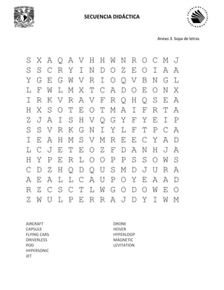 SECUENCIA DIDÁCTICA
S X A Q A V H H W N R O C M J
S S C R Y I N D O Z E O I A A
Y G E G W V R I O Q V B N G L
L F W L M X T C A D O E O N X
I R K V R A V F R Q H Q S E A
H X S O T E O T M A I F R T A
Z J A I S H V Q G Y F Y E I P
S S V R K G N I Y L F T P C A
I E A H M S V M R E E C Y A D
L C J E T E O Z F D A N H J A
H Y P E R L O O P P S S O W S
C D Z H Q D Q U S M D J U R A
A E A L L C A U P O Y E A A D
R Z C S C T L W G O D O W E O
Z W U L P E R R A J D Y I W M
AIRCRAFT
CAPSULE
FLYING CARS
DRIVERLESS
POD
HYPERSONIC
JET
DRONE
HOVER
HYPERLOOP
MAGNETIC
LEVITATION
Anexo 3. Sopa de letras
 