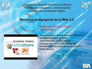 Universidad Nacional Autónoma de MéxicoUniversidad Nacional Autónoma de México
Facultad de Contaduría y AdministraciónFacultad de Contaduría y Administración
Sistema de Universidad AbiertaSistema de Universidad Abierta
Recursos pedagógicos de la Web 2.0
Slideshare, Scribd y mapas
conceptuales.
Existen cientos de aplicaciones web para
compartir archivos de texto,
presentaciones o crear mapas
conceptuales, que luego podrán ser
contrastados con otras personas dentro o
fuera del aula .
 