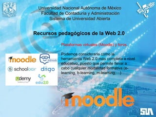 Universidad Nacional Autónoma de MéxicoUniversidad Nacional Autónoma de México
Facultad de Contaduría y AdministraciónFacultad de Contaduría y Administración
Sistema de Universidad AbiertaSistema de Universidad Abierta
Recursos pedagógicos de la Web 2.0
Plataformas virtuales (Moodle) y foros.
Podemos considerarla como la
herramienta Web 2.0 más completa a nivel
educativo, puesto que permite llevar a
cabo cualquier modalidad formativa (e-
learning, b-learning, m-learning,…)
 