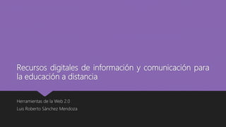 Recursos digitales de información y comunicación para
la educación a distancia
Herramientas de la Web 2.0
Luis Roberto Sánchez Mendoza
 