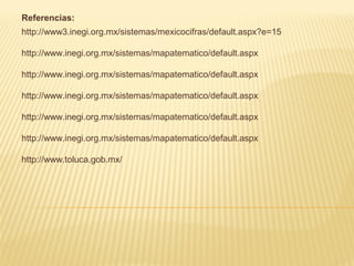 Referencias:
http://www3.inegi.org.mx/sistemas/mexicocifras/default.aspx?e=15

http://www.inegi.org.mx/sistemas/mapatematico/default.aspx

http://www.inegi.org.mx/sistemas/mapatematico/default.aspx

http://www.inegi.org.mx/sistemas/mapatematico/default.aspx

http://www.inegi.org.mx/sistemas/mapatematico/default.aspx

http://www.inegi.org.mx/sistemas/mapatematico/default.aspx

http://www.toluca.gob.mx/
 