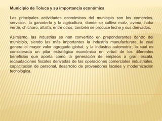 Municipio de Toluca y su importancia económica

Las principales actividades económicas del municipio son los comercios,
servicios, la ganadería y la agricultura, donde se cultiva maíz, avena, haba
verde, chícharo, alfalfa, entre otros; también se produce leche y sus derivados.

Asimismo, las industrias se han convertido en preponderantes dentro del
municipio, siendo las más importantes la industria manufacturera, la cual
genera el mayor valor agregado global; y la industria automotriz, la cual es
considerada un pilar estratégico económico en virtud de los diferentes
beneficios que aporta como la generación de empleos a gran escala,
recaudaciones fiscales derivadas de las operaciones comerciales industriales,
capacitación de personal, desarrollo de proveedores locales y modernización
tecnológica.
 
