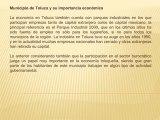 Municipio de Toluca y su importancia económica

La economía en Toluca también cuenta con parques industriales en los que
participan empresas tanto de capital extranjero como de capital mexicano, la
principal referencia es el Parque Industrial 2000, que en los últimos años ha
sido fuente de empleo no sólo para los lugareños, si no para todos los
municipios de la región. La industria en Toluca tuvo su auge en los años 1990,
y en la actualidad muchas empresas nacionales han cerrado y otras extranjeras
han retirado su capital.

Lo anterior considerando también que la participación en el sector burocrático
juega un papel muy importante en la economía toluqueña, siendo que gran
parte de los habitantes de este municipio trabajan en algún tipo de actividad
gubernamental.
 