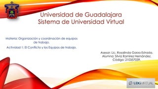 Universidad de Guadalajara
Sistema de Universidad Virtual
Asesor: Lic. Rosalinda Garza Estrada.
Alumna: Silvia Ramírez Hernández.
Código: 210357039.
Materia: Organización y coordinación de equipos
de trabajo.
Actividad 1: El Conflicto y los Equipos de trabajo.
 