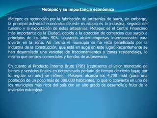 Metepec y su importancia económica

Metepec es reconocido por la fabricación de artesanías de barro, sin embargo,
la principal actividad económica de este municipio es la industria, seguida del
turismo y la exportación de estas artesanías. Metepec es el Centro Financiero
más importante de la Ciudad, debido a la atracción de comercios que surgió a
principios de los años 90’s. Logrando atraer empresas internacionales para
invertir en la zona. Así mismo el municipio se ha visto beneficiado por la
industria de la construcción, que está en auge en este lugar. Recientemente se
han desarrollado una variedad de fraccionamientos y zonas residenciales, lo
mismo que centros comerciales y tiendas de autoservicio.

En cuanto al Producto Interno Bruto (PIB) [representa el valor monetario de
bienes y servicios finales en determinado período de tiempo de cierto lugar, por
lo regular un año] se refiere, Metepec alcanza los 4,700 mdd (para una
población de un poco más de 300.000 habitantes, lo que lo convierte en uno de
los municipios más ricos del país con un alto grado de desarrollo); fruto de la
inversión extranjera.
 