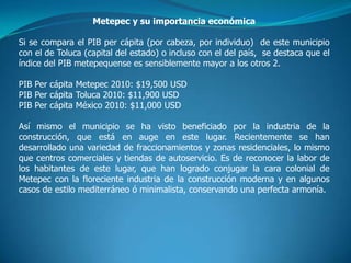 Metepec y su importancia económica

Si se compara el PIB per cápita (por cabeza, por individuo) de este municipio
con el de Toluca (capital del estado) o incluso con el del país, se destaca que el
índice del PIB metepequense es sensiblemente mayor a los otros 2.

PIB Per cápita Metepec 2010: $19,500 USD
PIB Per cápita Toluca 2010: $11,900 USD
PIB Per cápita México 2010: $11,000 USD

Así mismo el municipio se ha visto beneficiado por la industria de la
construcción, que está en auge en este lugar. Recientemente se han
desarrollado una variedad de fraccionamientos y zonas residenciales, lo mismo
que centros comerciales y tiendas de autoservicio. Es de reconocer la labor de
los habitantes de este lugar, que han logrado conjugar la cara colonial de
Metepec con la floreciente industria de la construcción moderna y en algunos
casos de estilo mediterráneo ó minimalista, conservando una perfecta armonía.
 