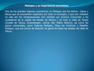 Metepec y su importancia económica

Uno de los grandes ingresos económicos en Metepec son los Antros - bares y
discos que se encuentran repartidos por todo el municipio, y que son visitados
no sólo por los metepequenses sino también por jóvenes incluyendo a los
ciudadanos de la capital del Estado de Mexico y de todo el Valle de Toluca
(Ciudad de Toluca, Zinacantepec, Lerma, San Mateo Atenco), así como las
plazas comerciales, como Galerias Metepec, Plaza las Américas y Pabellón
Metepec, que son centro de atención de gente de todas las edades del Valle de
Toluca.
 