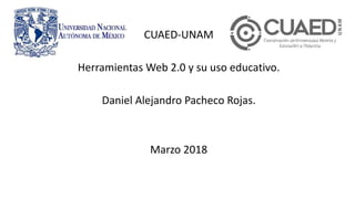 CUAED-UNAM
Herramientas Web 2.0 y su uso educativo.
Daniel Alejandro Pacheco Rojas.
Marzo 2018
 