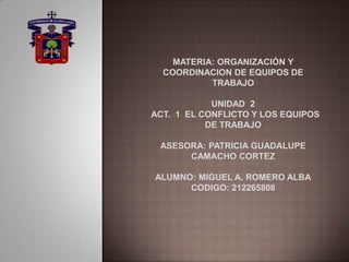 MATERIA: ORGANIZACIÓN Y
COORDINACION DE EQUIPOS DE
TRABAJO
UNIDAD 2
ACT. 1 EL CONFLICTO Y LOS EQUIPOS
DE TRABAJO
ASESORA: PATRICIA GUADALUPE
CAMACHO CORTEZ
ALUMNO: MIGUEL A. ROMERO ALBA
CODIGO: 212265808
 