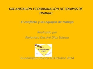 ORGANIZACIÓN Y COORDINACIÓN DE EQUIPOS DE 
TRABAJO 
El conflicto y los equipos de trabajo 
Realizado por 
Alejandra Dessiré Díaz Salazar 
Guadalajara Jalisco 18 Octubre 2014 
 