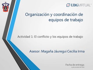 Asesor: Magaña Jáuregui Cecilia Irma
Fecha de entrega:
03 de octubre de 2016.
Organización y coordinación de
equipos de trabajo
Actividad 1: El conflicto y los equipos de trabajo
 