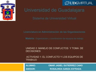 UNIDAD 2: MANEJO DE CONFLICTOS Y TOMA DE
DECISIONES
ACTIVIDAD 1: EL CONFLICTO Y LOS EQUIPOS DE
TRABAJO
ALUMNO: OMAR JASIEL GUTIERREZ CANO
ASESOR: ROSALINDA GARZA ESTRADA
Universidad de Guadalajara
Sistema de Universidad Virtual
Licenciatura en Administración de las Organizaciones
Materia: Organización y coordinación de equipos de trabajo
 