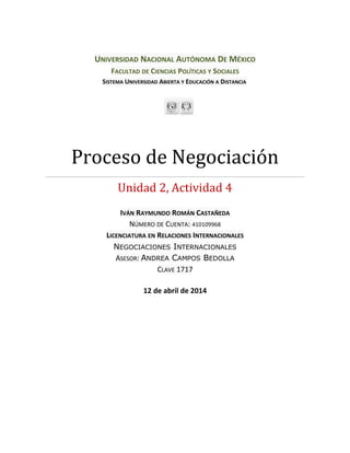 UNIVERSIDAD NACIONAL AUTÓNOMA DE MÉXICO
FACULTAD DE CIENCIAS POLÍTICAS Y SOCIALES
SISTEMA UNIVERSIDAD ABIERTA Y EDUCACIÓN A DISTANCIA
Proceso de Negociación
Unidad 2, Actividad 4
IVÁN RAYMUNDO ROMÁN CASTAÑEDA
NÚMERO DE CUENTA: 410109968
LICENCIATURA EN RELACIONES INTERNACIONALES
NEGOCIACIONES INTERNACIONALES
ASESOR: ANDREA CAMPOS BEDOLLA
CLAVE 1717
12 de abril de 2014
 