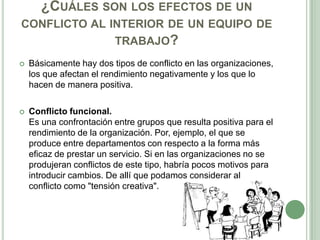¿CUÁLES SON LOS EFECTOS DE UN
CONFLICTO AL INTERIOR DE UN EQUIPO DE
TRABAJO?
 Básicamente hay dos tipos de conflicto en las organizaciones,
los que afectan el rendimiento negativamente y los que lo
hacen de manera positiva.
 Conflicto funcional.
Es una confrontación entre grupos que resulta positiva para el
rendimiento de la organización. Por, ejemplo, el que se
produce entre departamentos con respecto a la forma más
eficaz de prestar un servicio. Si en las organizaciones no se
produjeran conflictos de este tipo, habría pocos motivos para
introducir cambios. De allí que podamos considerar al
conflicto como "tensión creativa".
 