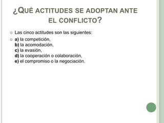 ¿QUÉ ACTITUDES SE ADOPTAN ANTE
EL CONFLICTO?
 Las cinco actitudes son las siguientes:
 a) la competición,
b) la acomodación,
c) la evasión,
d) la cooperación o colaboración,
e) el compromiso o la negociación.
 