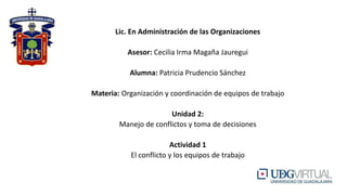 Lic. En Administración de las Organizaciones
Asesor: Cecilia Irma Magaña Jauregui
Alumna: Patricia Prudencio Sánchez
Materia: Organización y coordinación de equipos de trabajo
Unidad 2:
Manejo de conflictos y toma de decisiones
Actividad 1
El conflicto y los equipos de trabajo
 