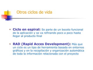 Otros ciclos de vida Ciclo en espiral:  Se parte de un boceto funcional de la aplicación y se va refinando poco a poco hasta llegar al producto final RAD (Rapid Acces Development):  Más que un ciclo es un tipo de herramienta basada en entornos gráficos y en la recopilación y organización automática de toda la información relacionada con el proyecto 