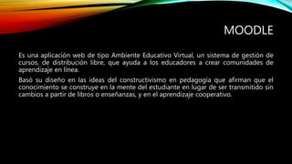 MOODLE
Es una aplicación web de tipo Ambiente Educativo Virtual, un sistema de gestión de
cursos, de distribución libre, que ayuda a los educadores a crear comunidades de
aprendizaje en línea.
Basó su diseño en las ideas del constructivismo en pedagogía que afirman que el
conocimiento se construye en la mente del estudiante en lugar de ser transmitido sin
cambios a partir de libros o enseñanzas, y en el aprendizaje cooperativo.
 