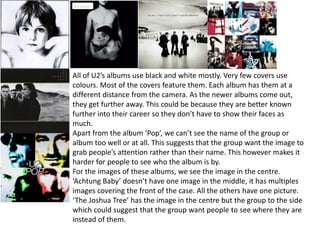 All of U2’s albums use black and white mostly. Very few covers use
colours. Most of the covers feature them. Each album has them at a
different distance from the camera. As the newer albums come out,
they get further away. This could be because they are better known
further into their career so they don’t have to show their faces as
much.
Apart from the album ‘Pop’, we can’t see the name of the group or
album too well or at all. This suggests that the group want the image to
grab people’s attention rather than their name. This however makes it
harder for people to see who the album is by.
For the images of these albums, we see the image in the centre.
‘Achtung Baby’ doesn’t have one image in the middle, it has multiples
images covering the front of the case. All the others have one picture.
‘The Joshua Tree’ has the image in the centre but the group to the side
which could suggest that the group want people to see where they are
instead of them.
 