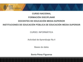 CURSO NACIONAL
FORMACIÓN DISCIPLINAR
DOCENTES DE EDUCACIÓN MEDIA SUPERIOR
INSTITUCIONES DE EDUCACIÓN PÚBLICA DE EDUCACIÓN MEDIA SUPERIOR
CURSO: INFORMÁTICA
Actividad de Aprendizaje No.4
Bases de datos
Sonia Pérez Figueroa
 