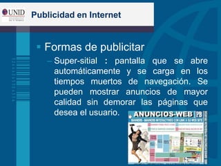 Publicidad en Internet
 Formas de publicitar
– Super-sitial : pantalla que se abre
automáticamente y se carga en los
tiempos muertos de navegación. Se
pueden mostrar anuncios de mayor
calidad sin demorar las páginas que
desea el usuario.
 