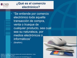 ¿Qué es el comercio
electrónico?
 “Se entiende por comercio
electrónico toda aquella
transacción de compra,
venta o trueque de
cualquier producto, sea cual
sea su naturaleza, por
medios electrónicos o
informáticos”
 (Ibrahim)
Ibrahim, k. (2008). Elementos básicos del comercio electrónico. Cuba:
Editorial Universitaria. Pag 1
http://site.ebrary.com/lib/unemisp/Doc?id=10219507&ppg=16
 