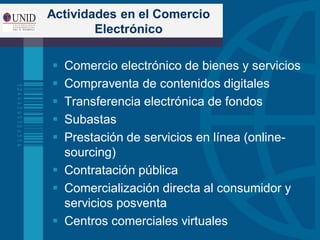 Actividades en el Comercio
Electrónico
 Comercio electrónico de bienes y servicios
 Compraventa de contenidos digitales
 Transferencia electrónica de fondos
 Subastas
 Prestación de servicios en línea (online-
sourcing)
 Contratación pública
 Comercialización directa al consumidor y
servicios posventa
 Centros comerciales virtuales
 