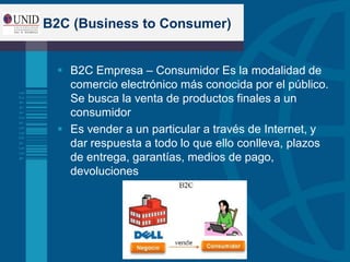 B2C (Business to Consumer)
 B2C Empresa – Consumidor Es la modalidad de
comercio electrónico más conocida por el público.
Se busca la venta de productos finales a un
consumidor
 Es vender a un particular a través de Internet, y
dar respuesta a todo lo que ello conlleva, plazos
de entrega, garantías, medios de pago,
devoluciones
 