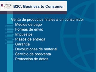 B2C: Business to Consumer
 Venta de productos finales a un consumidor
– Medios de pago
– Formas de envío
– Impuestos
– Plazos de entrega
– Garantía
– Devoluciones de material
– Servicio de postventa
– Protección de datos
 