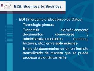 B2B: Business to Business
 EDI (Intercambio Electrónico de Datos)
– Tecnología pionera
– Transmitir electrónicamente
documentos comerciales y
administrativo-contables (pedidos,
facturas, etc.) entre aplicaciones
– Envío de documentos es en un formato
normalizado de manera que se pueda
procesar automáticamente
 