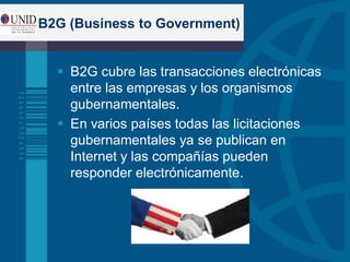 B2G (Business to Government)
 B2G cubre las transacciones electrónicas
entre las empresas y los organismos
gubernamentales.
 En varios países todas las licitaciones
gubernamentales ya se publican en
Internet y las compañías pueden
responder electrónicamente.
 