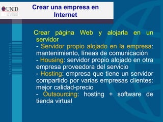 Crear una empresa en
Internet
Crear página Web y alojarla en un
servidor
- Servidor propio alojado en la empresa:
mantenimiento, líneas de comunicación
- Housing: servidor propio alojado en otra
empresa proveedora del servicio
- Hosting: empresa que tiene un servidor
compartido por varias empresas clientes:
mejor calidad-precio
- Outsourcing: hosting + software de
tienda virtual
 