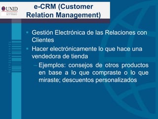 e-CRM (Customer
Relation Management)
 Gestión Electrónica de las Relaciones con
Clientes
 Hacer electrónicamente lo que hace una
vendedora de tienda
– Ejemplos: consejos de otros productos
en base a lo que compraste o lo que
miraste; descuentos personalizados
 