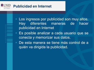 Publicidad en Internet
 Los ingresos por publicidad son muy altos.
Hay diferentes maneras de hacer
publicidad en Internet
 Es posible analizar a cada usuario que se
conecta y memorizar sus datos.
 De esta manera se tiene más control de a
quién va dirigida la publicidad.
 