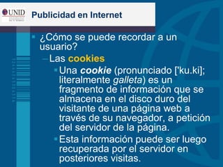 Publicidad en Internet
 ¿Cómo se puede recordar a un
usuario?
– Las cookies
Una cookie (pronunciado ['ku.ki];
literalmente galleta) es un
fragmento de información que se
almacena en el disco duro del
visitante de una página web a
través de su navegador, a petición
del servidor de la página.
Esta información puede ser luego
recuperada por el servidor en
posteriores visitas.
 