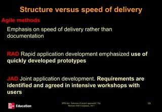 SPM (6e) Selection of project approach© The
McGraw-Hill Companies, 2017
10
Structure versus speed of delivery
Agile methods
• Emphasis on speed of delivery rather than
documentation
• RAD Rapid application development emphasized use of
quickly developed prototypes
• JAD Joint application development. Requirements are
identified and agreed in intensive workshops with
users
 