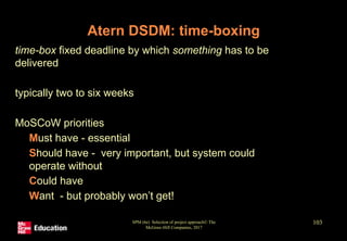 SPM (6e) Selection of project approach© The
McGraw-Hill Companies, 2017
103
Atern DSDM: time-boxing
• time-box fixed deadline by which something has to be
delivered
• typically two to six weeks
• MoSCoW priorities
• Must have - essential
• Should have - very important, but system could
operate without
• Could have
• Want - but probably won’t get!
 