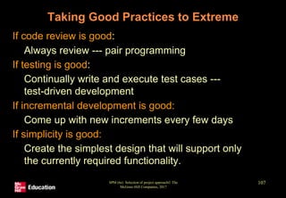 Taking Good Practices to Extreme
• If code review is good:
• Always review --- pair programming
• If testing is good:
• Continually write and execute test cases ---
test-driven development
• If incremental development is good:
• Come up with new increments every few days
• If simplicity is good:
• Create the simplest design that will support only
the currently required functionality.
SPM (6e) Selection of project approach© The
McGraw-Hill Companies, 2017
107
 