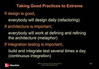 Taking Good Practices to Extreme
• If design is good,
• everybody will design daily (refactoring)
• If architecture is important,
• everybody will work at defining and refining
the architecture (metaphor)
• If integration testing is important,
• build and integrate test several times a day
(continuous integration)
SPM (6e) Selection of project approach© The
McGraw-Hill Companies, 2017
108
 