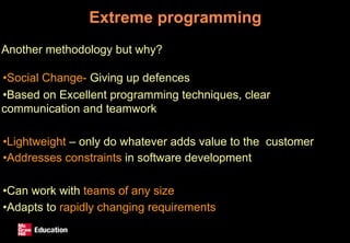 Extreme programming
Another methodology but why?
•Social Change- Giving up defences
•Based on Excellent programming techniques, clear
communication and teamwork
•Lightweight – only do whatever adds value to the customer
•Addresses constraints in software development
•Can work with teams of any size
•Adapts to rapidly changing requirements
 