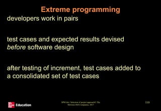 SPM (6e) Selection of project approach© The
McGraw-Hill Companies, 2017
110
Extreme programming
• developers work in pairs
• test cases and expected results devised
before software design
• after testing of increment, test cases added to
a consolidated set of test cases
 