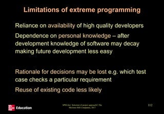 SPM (6e) Selection of project approach© The
McGraw-Hill Companies, 2017
112
Limitations of extreme programming
• Reliance on availability of high quality developers
• Dependence on personal knowledge – after
development knowledge of software may decay
making future development less easy
• Rationale for decisions may be lost e.g. which test
case checks a particular requirement
• Reuse of existing code less likely
 