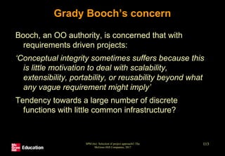 SPM (6e) Selection of project approach© The
McGraw-Hill Companies, 2017
113
Grady Booch’s concern
Booch, an OO authority, is concerned that with
requirements driven projects:
‘Conceptual integrity sometimes suffers because this
is little motivation to deal with scalability,
extensibility, portability, or reusability beyond what
any vague requirement might imply’
Tendency towards a large number of discrete
functions with little common infrastructure?
 