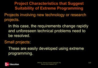 Project Characteristics that Suggest
Suitability of Extreme Programming
• Projects involving new technology or research
projects.
• In this case, the requirements change rapidly
and unforeseen technical problems need to
be resolved.
• Small projects:
• These are easily developed using extreme
programming.
SPM (6e) Selection of project approach© The
McGraw-Hill Companies, 2017
115
 