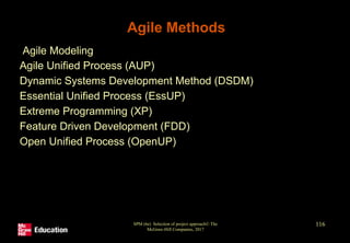 Agile Methods
• Agile Modeling
• Agile Unified Process (AUP)
• Dynamic Systems Development Method (DSDM)
• Essential Unified Process (EssUP)
• Extreme Programming (XP)
• Feature Driven Development (FDD)
• Open Unified Process (OpenUP)
SPM (6e) Selection of project approach© The
McGraw-Hill Companies, 2017
116
 